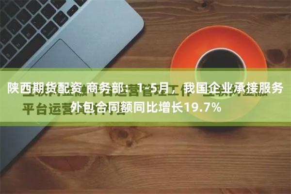 陕西期货配资 商务部：1-5月，我国企业承接服务外包合同额同比增长19.7%