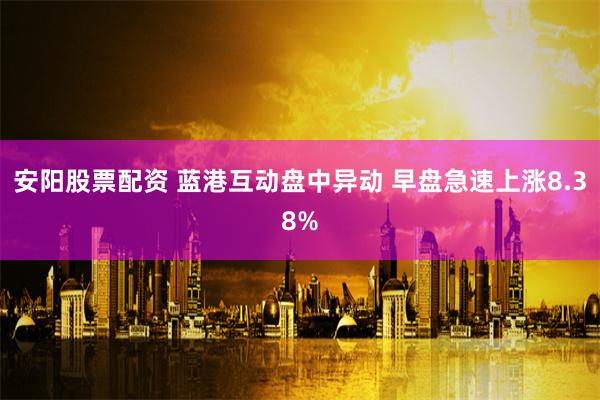 安阳股票配资 蓝港互动盘中异动 早盘急速上涨8.38%