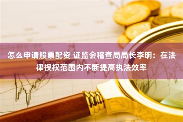 怎么申请股票配资 证监会稽查局局长李明：在法律授权范围内不断提高执法效率