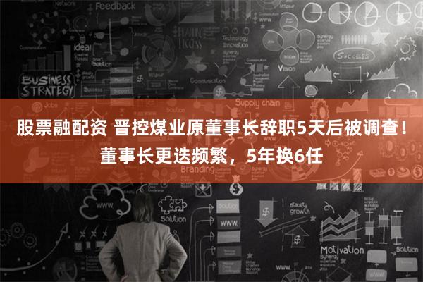 股票融配资 晋控煤业原董事长辞职5天后被调查！董事长更迭频繁，5年换6任