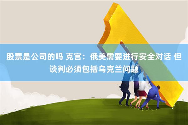 股票是公司的吗 克宫：俄美需要进行安全对话 但谈判必须包括乌克兰问题