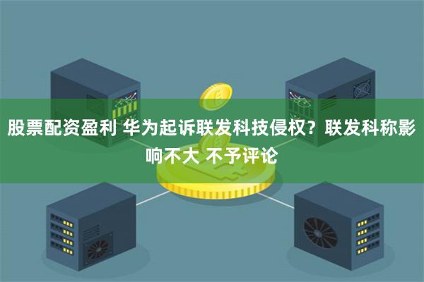 股票配资盈利 华为起诉联发科技侵权？联发科称影响不大 不予评论