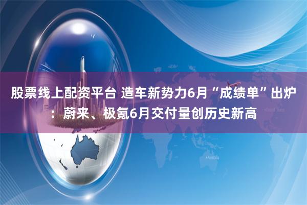 股票线上配资平台 造车新势力6月“成绩单”出炉：蔚来、极氪6月交付量创历史新高