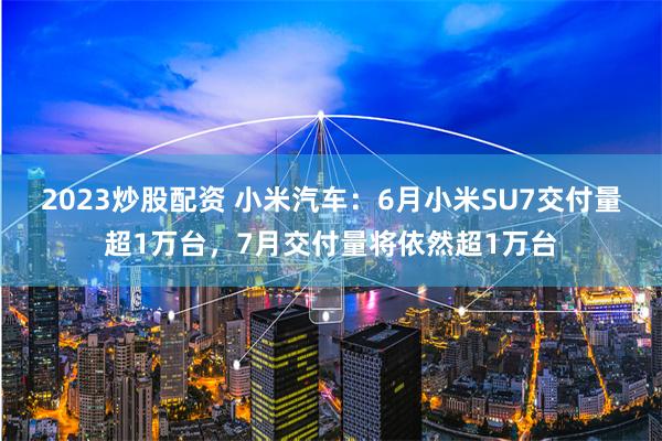 2023炒股配资 小米汽车：6月小米SU7交付量超1万台，7月交付量将依然超1万台