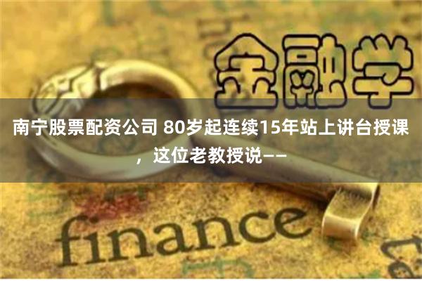 南宁股票配资公司 80岁起连续15年站上讲台授课，这位老教授说——