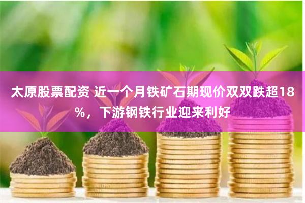 太原股票配资 近一个月铁矿石期现价双双跌超18%，下游钢铁行业迎来利好