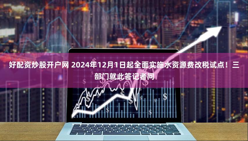 好配资炒股开户网 2024年12月1日起全面实施水资源费改税试点！三部门就此答记者问