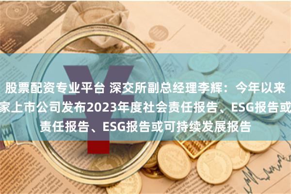 股票配资专业平台 深交所副总经理李辉：今年以来，深市共计935家上市公司发布2023年度社会责任报告、ESG报告或可持续发展报告