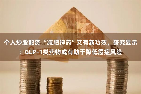 个人炒股配资 “减肥神药”又有新功效，研究显示：GLP-1类药物或有助于降低癌症风险