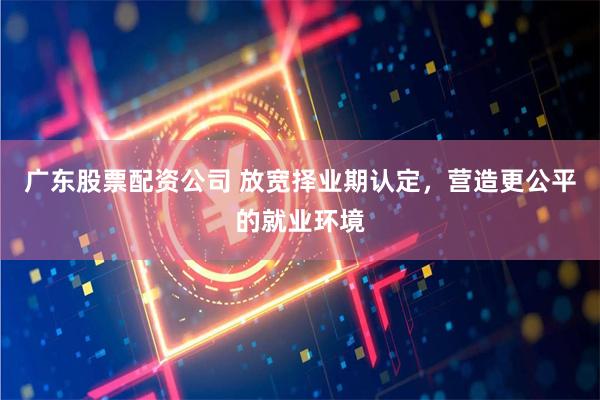 广东股票配资公司 放宽择业期认定，营造更公平的就业环境