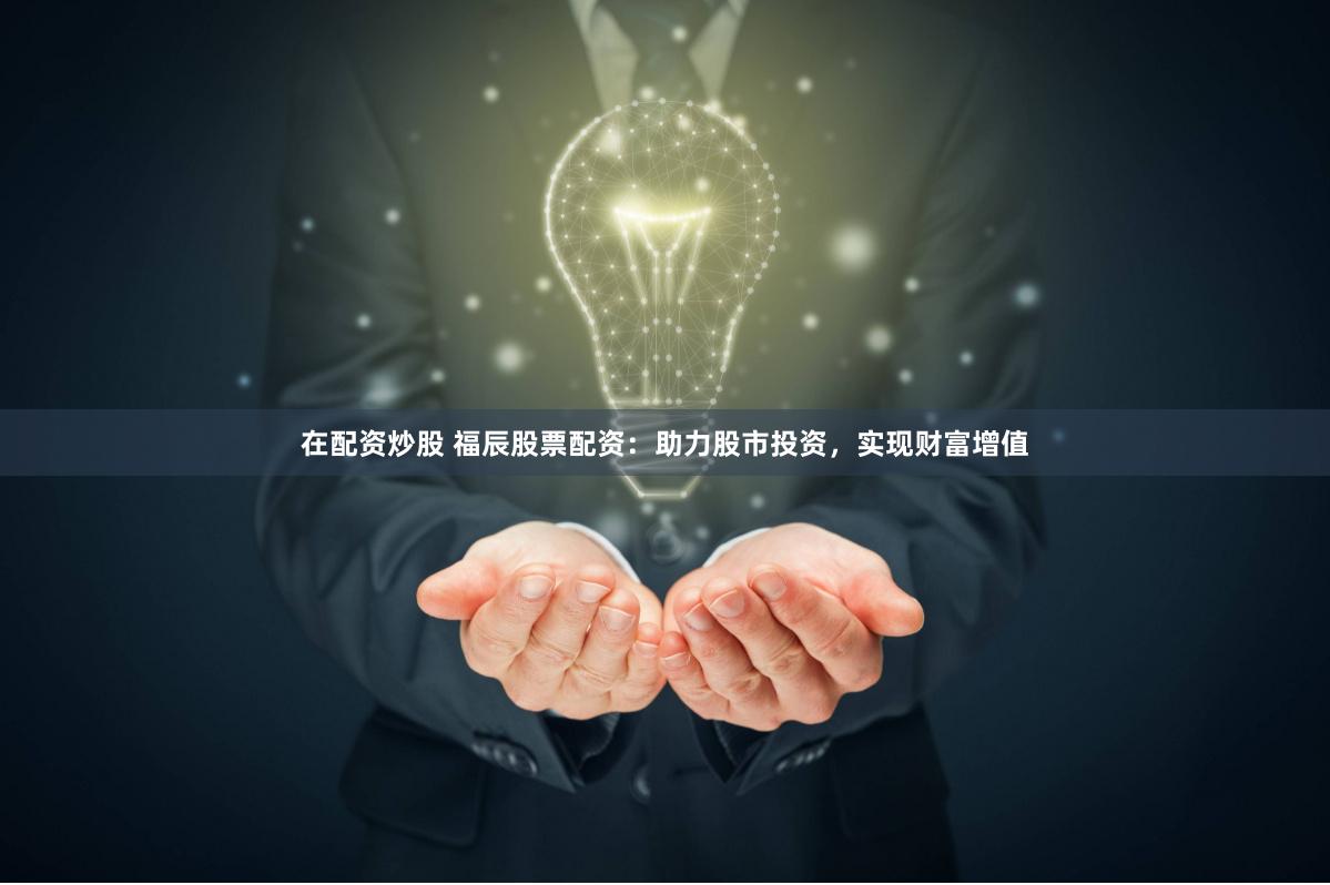 在配资炒股 福辰股票配资：助力股市投资，实现财富增值