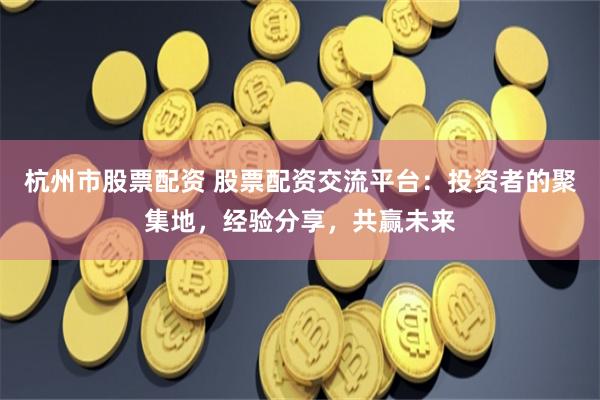 杭州市股票配资 股票配资交流平台：投资者的聚集地，经验分享，共赢未来