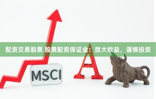 配资交易股票 股票配资保证金：放大收益，谨慎投资