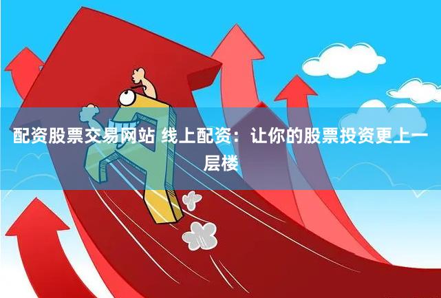 配资股票交易网站 线上配资：让你的股票投资更上一层楼