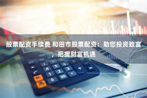 股票配资手续费 和田市股票配资：助您投资致富，把握财富机遇