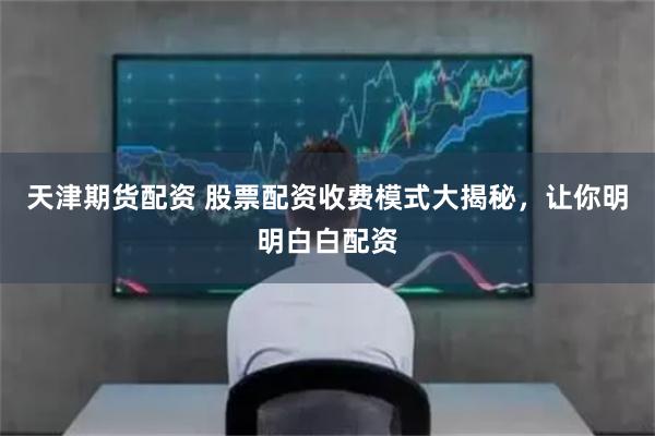 天津期货配资 股票配资收费模式大揭秘，让你明明白白配资