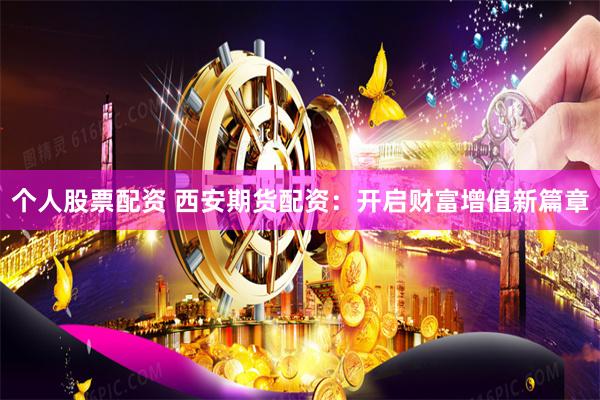 个人股票配资 西安期货配资：开启财富增值新篇章