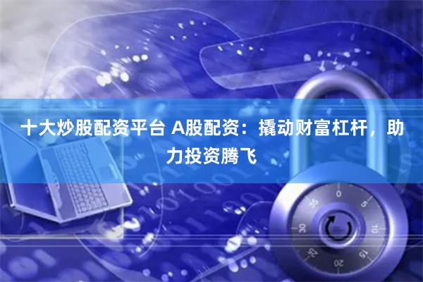 十大炒股配资平台 A股配资：撬动财富杠杆，助力投资腾飞