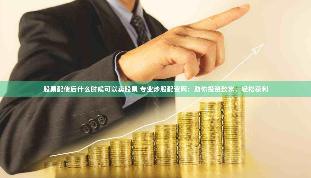 股票配债后什么时候可以卖股票 专业炒股配资网：助你投资致富，轻松获利