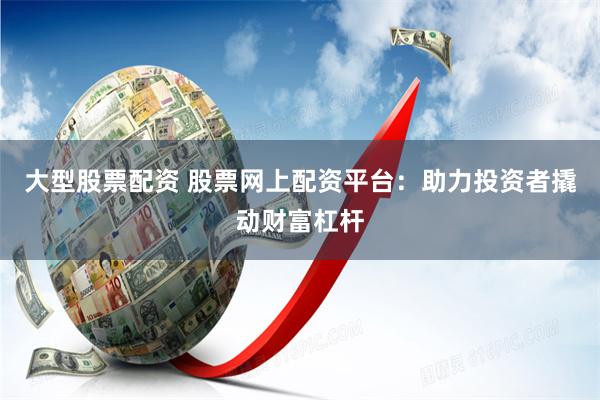 大型股票配资 股票网上配资平台：助力投资者撬动财富杠杆