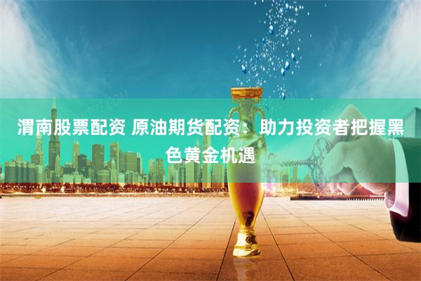 渭南股票配资 原油期货配资：助力投资者把握黑色黄金机遇