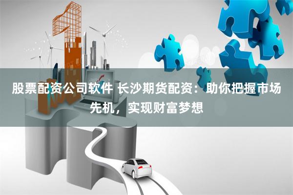 股票配资公司软件 长沙期货配资:助你把握市场先机,实现财富梦想