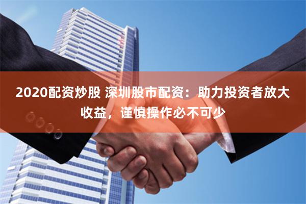 2020配资炒股 深圳股市配资：助力投资者放大收益，谨慎操作必不可少