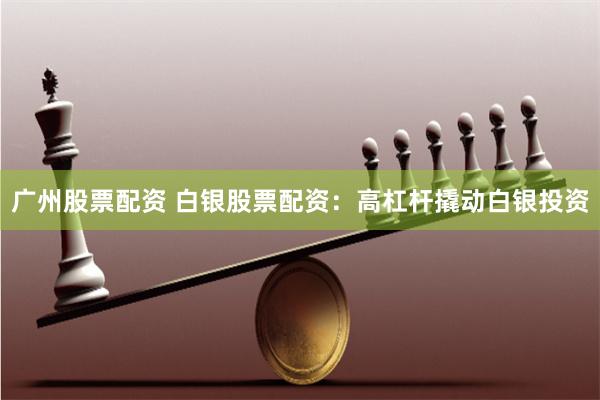 广州股票配资 白银股票配资：高杠杆撬动白银投资