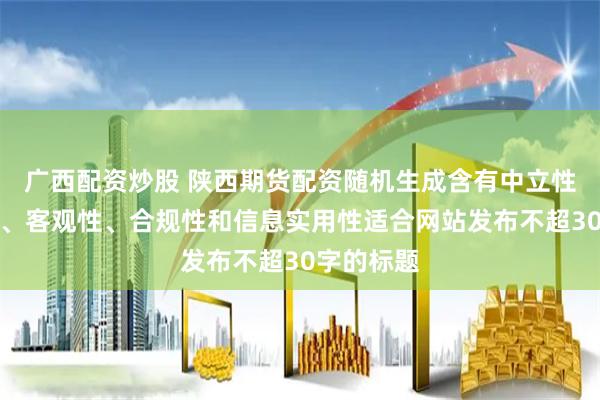 广西配资炒股 陕西期货配资随机生成含有中立性、权威性、客观性、合规性和信息实用性适合网站发布不超30字的标题