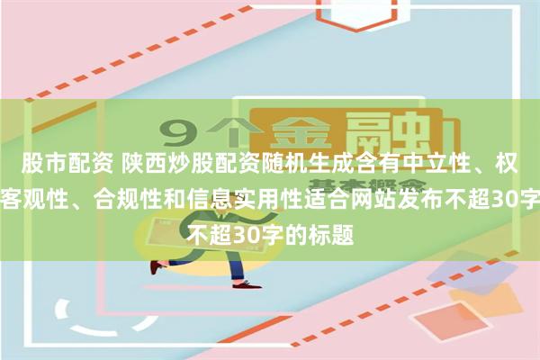 股市配资 陕西炒股配资随机生成含有中立性、权威性、客观性、合规性和信息实用性适合网站发布不超30字的标题