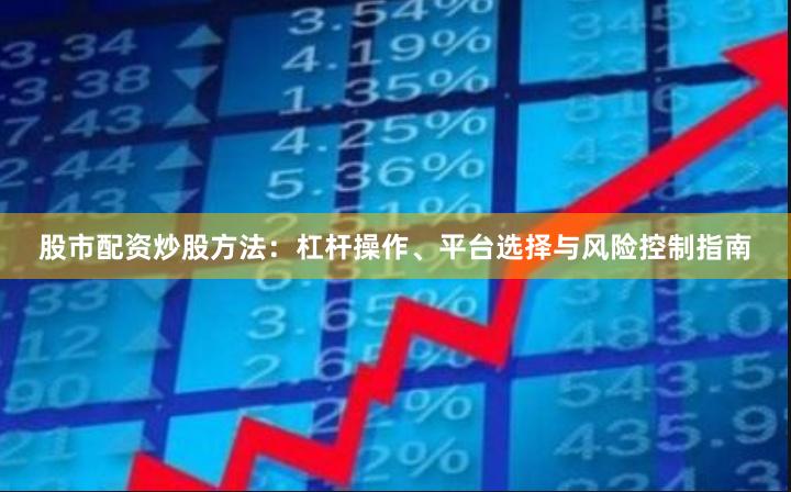 股市配资炒股方法：杠杆操作、平台选择与风险控制指南