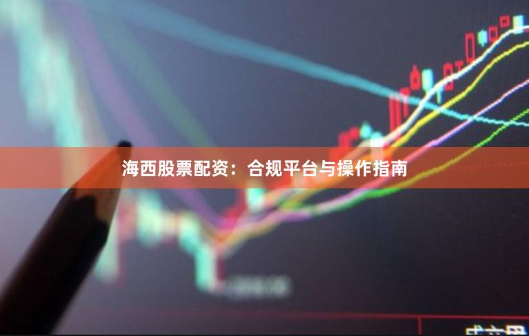 海西股票配资：合规平台与操作指南