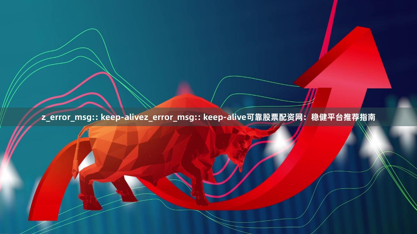 z_error_msg:: keep-alivez_error_msg:: keep-alive可靠股票配资网：稳健平台推荐指南